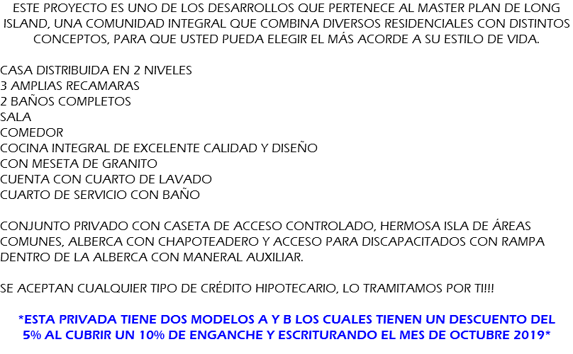 Este proyecto es uno de los desarrollos que pertenece al Master Plan de LONG ISLAND, una Comunidad Integral que combina diversos residenciales con distintos conceptos, para que usted pueda elegir el más acorde a su estilo de vida. CASA DISTRIBUIDA EN 2 NIVELES 3 AMPLIAS RECAMARAS 2 baños completos SALA COMEDOR COCINA INTEGRAL DE EXCELENTE CALIDAD Y DISEÑO CON MESETA DE GRANITO CUENTA CON CUARTO DE LAVADO CUARTO DE SERVICIO CON BAÑO CONJUNTO PRIVADO CON CASETA DE ACCESO CONTROLADO, HERMOSA ISLA DE ÁREAS COMUNES, ALBERCA CON CHAPOTEADERO Y ACCESO PARA DISCAPACITADOS CON RAMPA DENTRO DE LA ALBERCA CON MANERAL AUXILIAR. SE ACEPTAN CUALQUIER TIPO DE CRÉDITO HIPOTECARIO, LO TRAMITAMOS POR TI!!! *ESTA PRIVADA TIENE DOS MODELOS A Y B LOS CUALES TIENEN UN DESCUENTO DEL 5% AL CUBRIR UN 10% DE ENGANCHE Y ESCRITURANDO EL MES DE OCTUBRE 2019*
