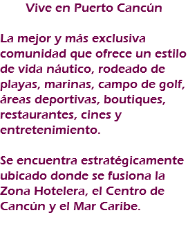 Vive en Puerto Cancún La mejor y más exclusiva comunidad que ofrece un estilo de vida náutico, rodeado de playas, marinas, campo de golf, áreas deportivas, boutiques, restaurantes, cines y entretenimiento. Se encuentra estratégicamente ubicado donde se fusiona la Zona Hotelera, el Centro de Cancún y el Mar Caribe. 