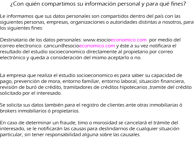 ¿Con quién compartimos su información personal y para qué fines? Le informamos que sus datos personales son compartidos dentro del país con las siguientes personas, empresas, organizaciones o autoridades distintas a nosotros, para los siguientes fines: Destinatario de los datos personales: www.esocioeconomico.com por medio del correo electronico: cancun@esocioeconomico.com y éste a su vez notificara el resultado del estudio socioeconomico directamente al propietario por correo electrónico y queda a consideración del mismo aceptarlo o no.  La empresa que realiza el estudio socioeconomico es para saber su capacidad de pago, prevención de mora, entorno familiar, entorno laboral, situación financiera, revisión de buró de crédito, tramitadores de créditos hipotecarios ,tramite del crédito solicitado por el interesado. Se solicita sus datos también para el registro de clientes ante otras inmobiliarias ó brokers inmobiliarios ó propietarios. En caso de determinar un fraude, timo o morosidad se cancelará el trámite del interesado, se le notificarán las causas para deslindarnos de cualquier situación particular, sin tener responsabilidad alguna sobre las causales. 